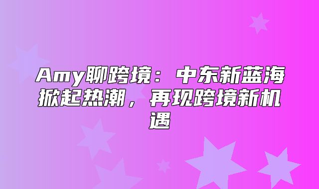 Amy聊跨境：中东新蓝海掀起热潮，再现跨境新机遇