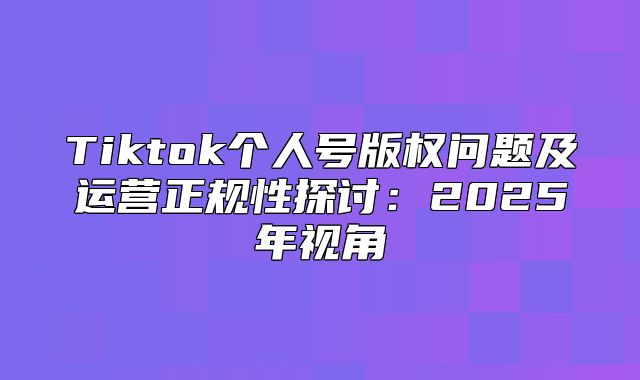 Tiktok个人号版权问题及运营正规性探讨：2025年视角