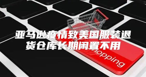 亚马逊疫情致美国服装退货仓库长期闲置不用