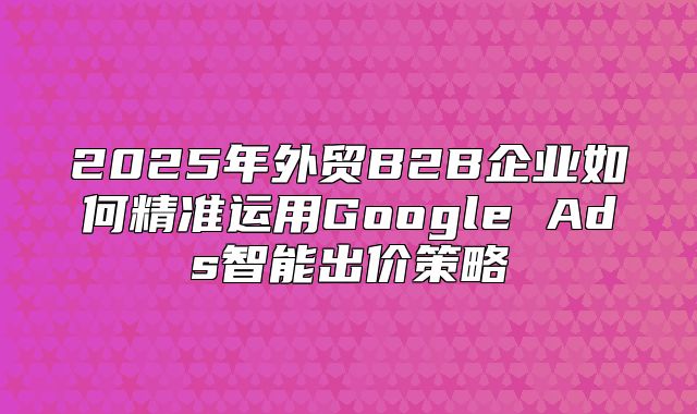 2025年外贸B2B企业如何精准运用Google Ads智能出价策略