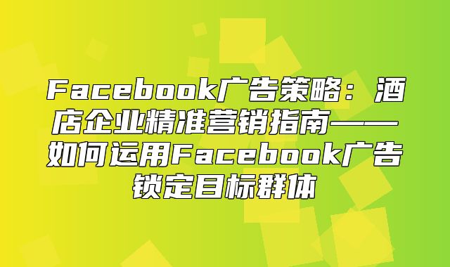 Facebook广告策略：酒店企业精准营销指南——如何运用Facebook广告锁定目标群体