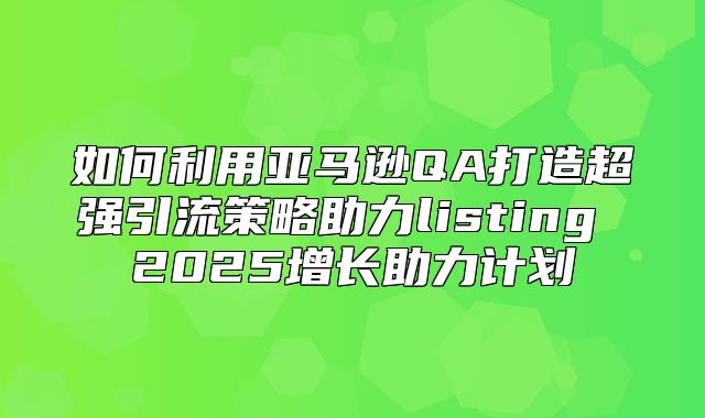 如何利用亚马逊QA打造超强引流策略助力listing 2025增长助力计划