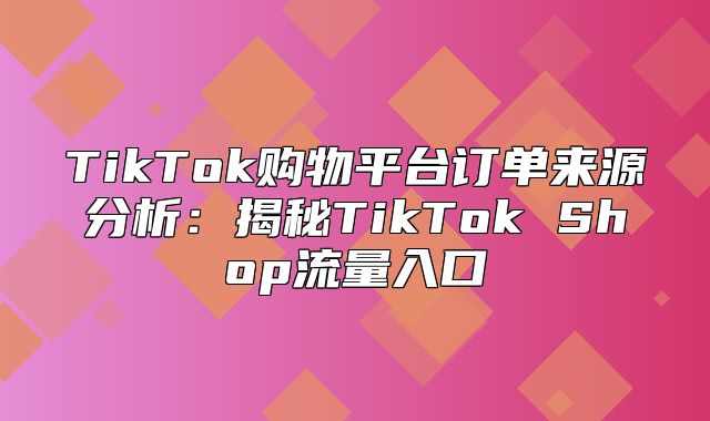 TikTok购物平台订单来源分析：揭秘TikTok Shop流量入口