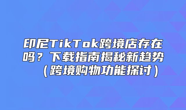 印尼TikTok跨境店存在吗？下载指南揭秘新趋势跨境购物功能探讨
