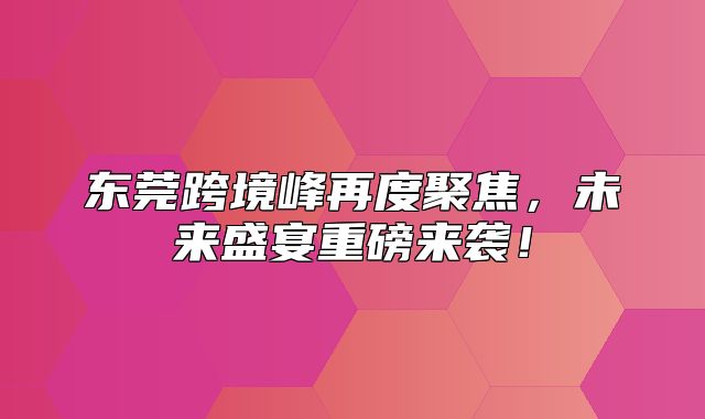 东莞跨境峰再度聚焦，未来盛宴重磅来袭！