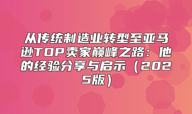 从传统制造业转型至亚马逊TOP卖家巅峰之路：他的经验分享与启示2025版