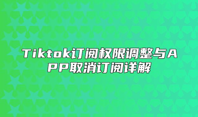 Tiktok订阅权限调整与APP取消订阅详解