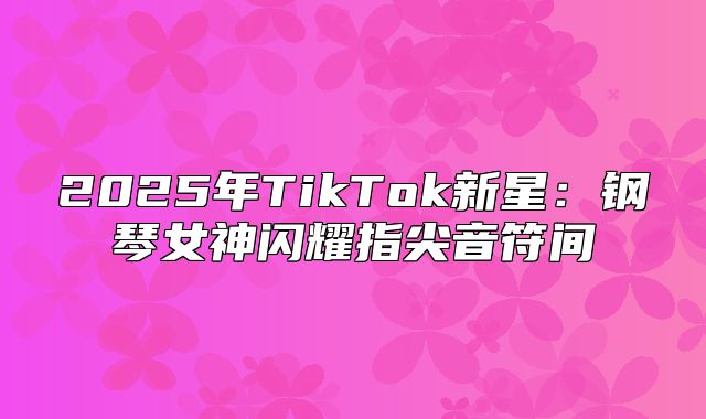 2025年TikTok新星：钢琴女神闪耀指尖音符间