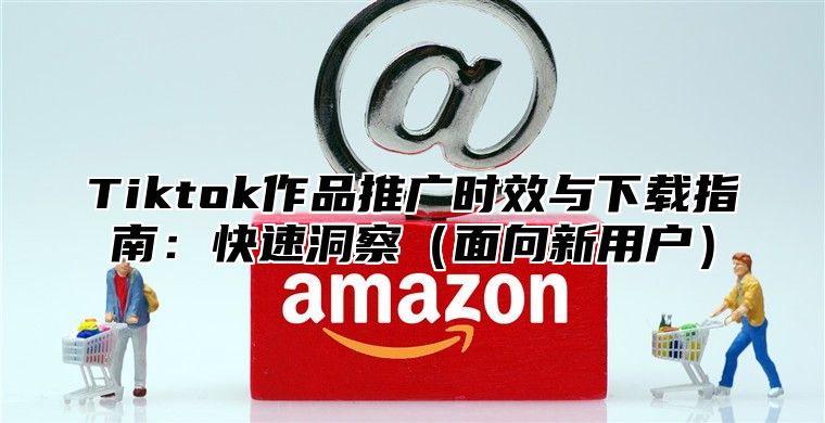 Tiktok作品推广时效与下载指南：快速洞察面向新用户