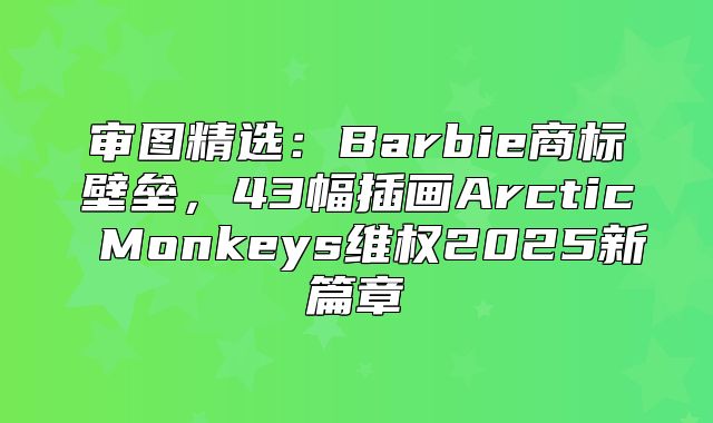审图精选：Barbie商标壁垒，43幅插画Arctic Monkeys维权2025新篇章