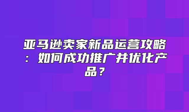 亚马逊卖家新品运营攻略：如何成功推广并优化产品？