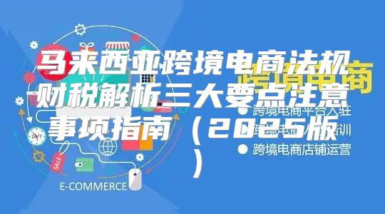 马来西亚跨境电商法规财税解析三大要点注意事项指南2025版