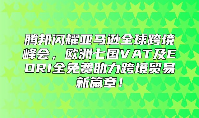 腾邦闪耀亚马逊全球跨境峰会，欧洲七国VAT及EORI全免费助力跨境贸易新篇章！