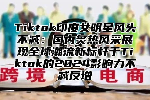 Tiktok印度女明星风头不减：国内炙热风采展现全球潮流新标杆于Tiktok的2025影响力不减反增