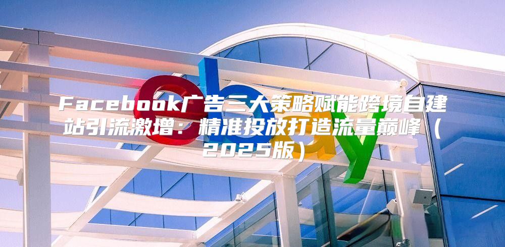 Facebook广告三大策略赋能跨境自建站引流激增：精准投放打造流量巅峰2025版