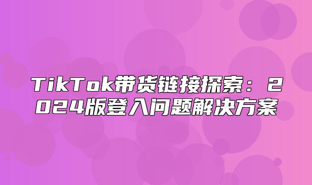 TikTok带货链接探索：2025版登入问题解决方案