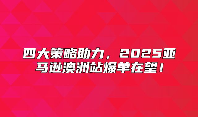 四大策略助力，2025亚马逊澳洲站爆单在望！