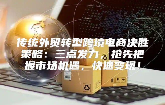 传统外贸转型跨境电商决胜策略：三点发力，抢先把握市场机遇，快速变现！