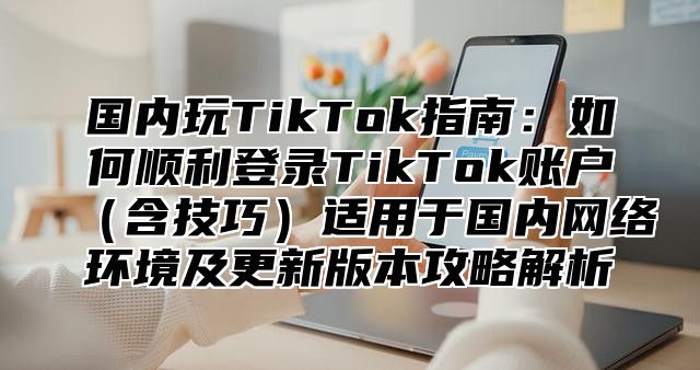 国内玩TikTok指南：如何顺利登录TikTok账户含技巧适用于国内网络环境及更新版本攻略解析