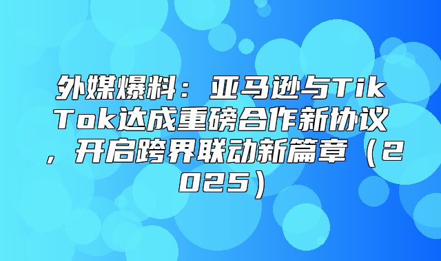 外媒爆料：亚马逊与TikTok达成重磅合作新协议，开启跨界联动新篇章2025