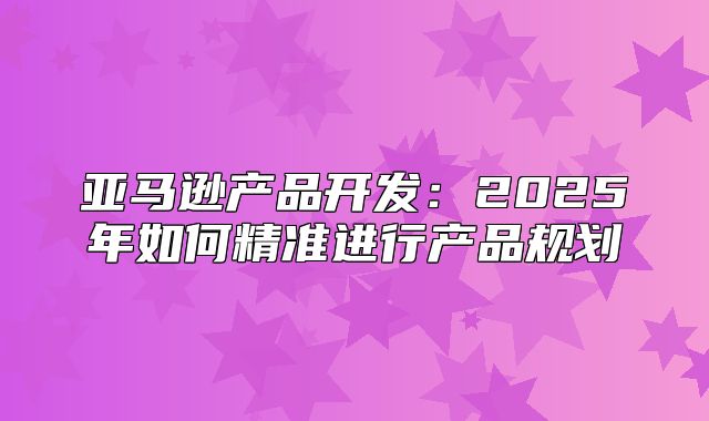 亚马逊产品开发：2025年如何精准进行产品规划