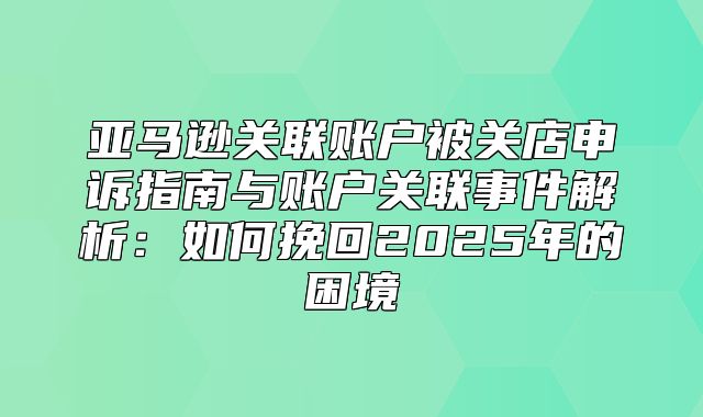 亚马逊关联账户被关店申诉指南与账户关联事件解析：如何挽回2025年的困境