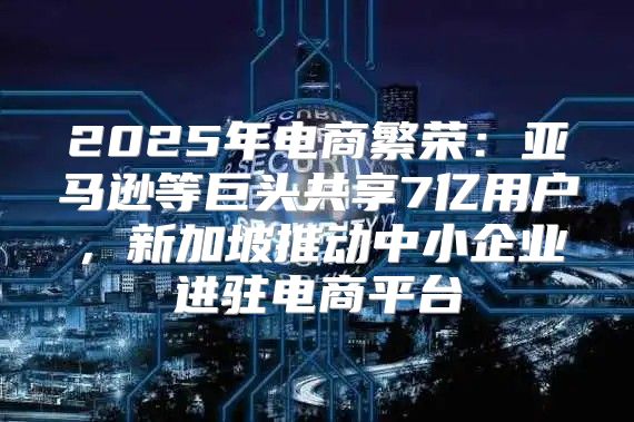 2025年电商繁荣：亚马逊等巨头共享7亿用户，新加坡推动中小企业进驻电商平台