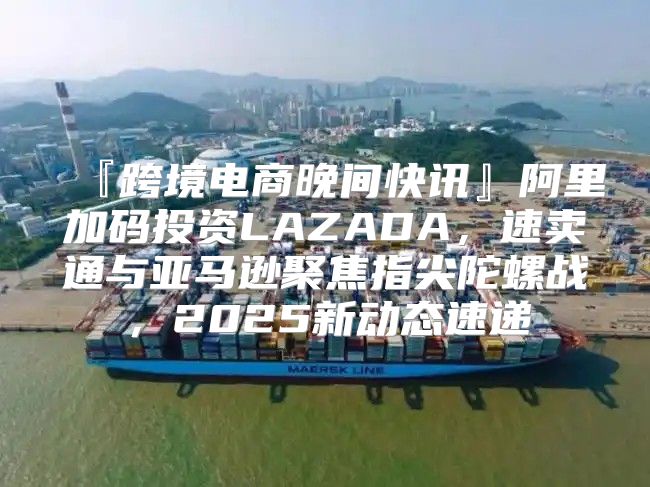 『跨境电商晚间快讯』阿里加码投资LAZADA，速卖通与亚马逊聚焦指尖陀螺战，2025新动态速递