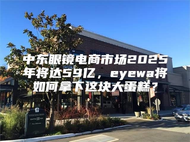 中东眼镜电商市场2025年将达59亿，eyewa将如何拿下这块大蛋糕？