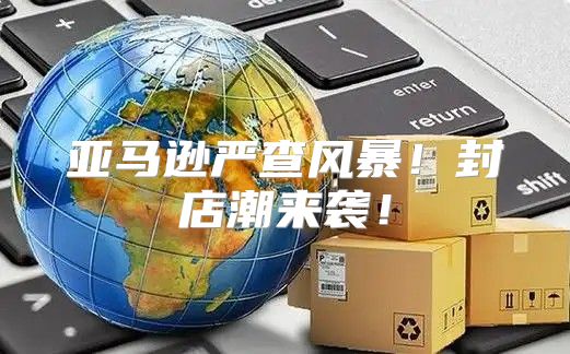 亚马逊严查风暴！封店潮来袭！