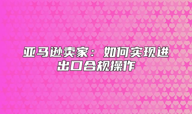 亚马逊卖家：如何实现进出口合规操作