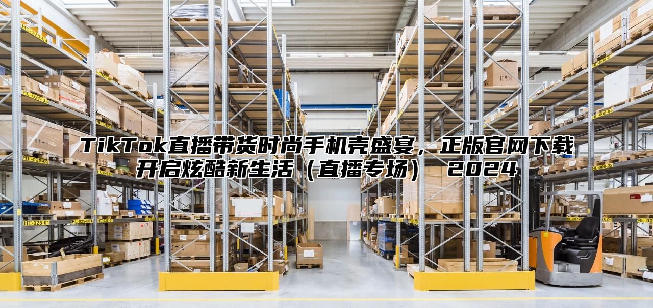 TikTok直播带货时尚手机壳盛宴，正版官网下载开启炫酷新生活直播专场 2025