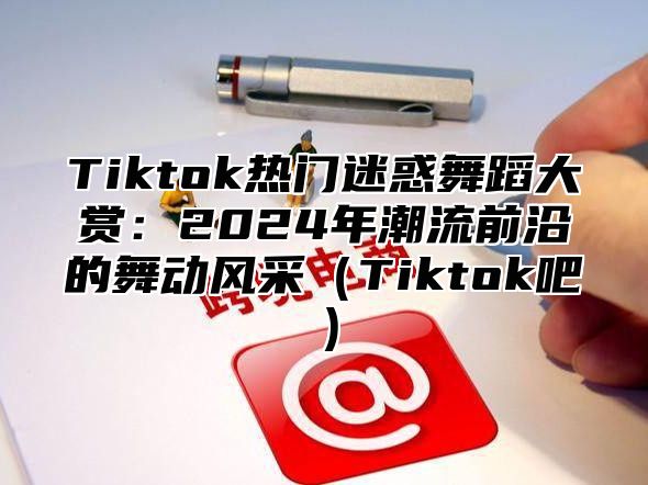 Tiktok热门迷惑舞蹈大赏：2025年潮流前沿的舞动风采Tiktok吧
