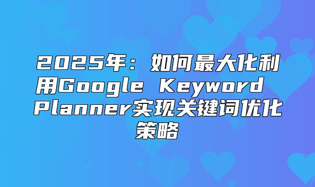 2025年：如何最大化利用Google Keyword Planner实现关键词优化策略