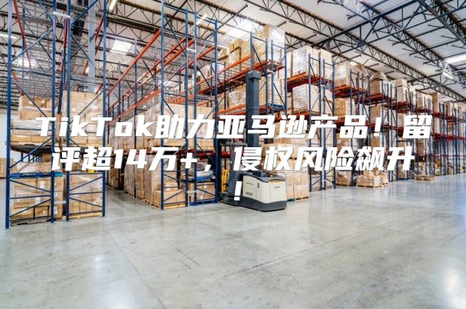 TikTok助力亚马逊产品！留评超14万+，侵权风险飙升！