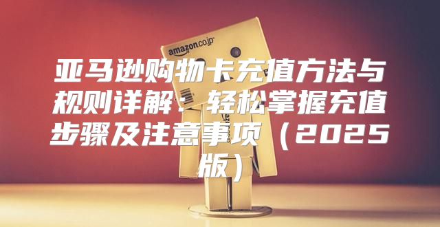 亚马逊购物卡充值方法与规则详解：轻松掌握充值步骤及注意事项2025版