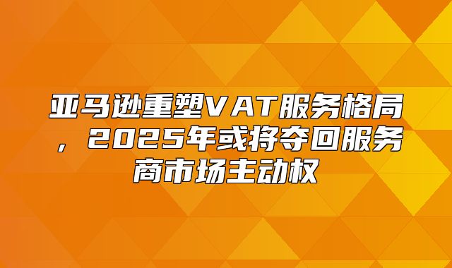 亚马逊重塑VAT服务格局，2025年或将夺回服务商市场主动权