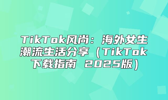 TikTok风尚：海外女生潮流生活分享TikTok下载指南 2025版