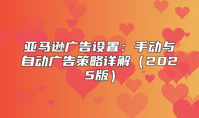 亚马逊广告设置：手动与自动广告策略详解2025版
