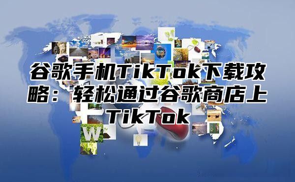 谷歌手机TikTok下载攻略：轻松通过谷歌商店上TikTok