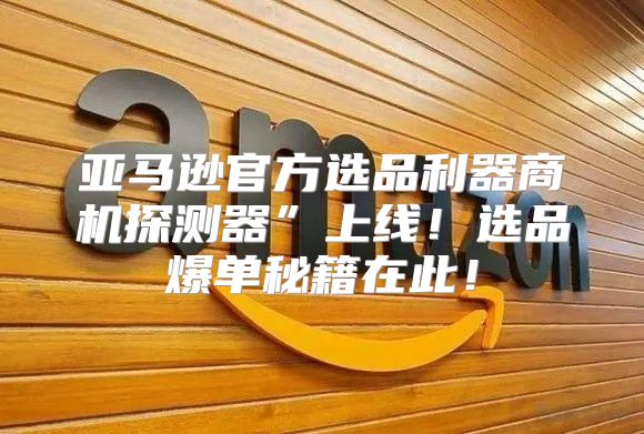 亚马逊官方选品利器商机探测器”上线！选品爆单秘籍在此！