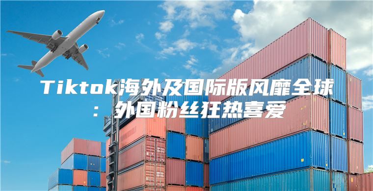 Tiktok海外及国际版风靡全球：外国粉丝狂热喜爱
