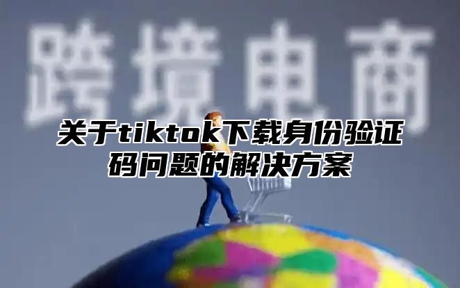 关于tiktok下载身份验证码问题的解决方案