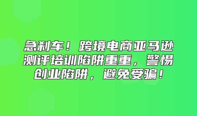 急刹车！跨境电商亚马逊测评培训陷阱重重，警惕创业陷阱，避免受骗！