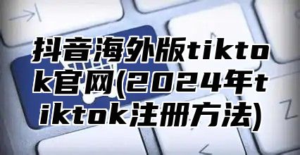 抖音海外版tiktok官网(2025年tiktok注册方法)