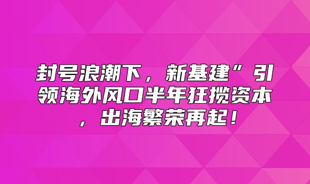 封号浪潮下，新基建”引领海外风口半年狂揽资本，出海繁荣再起！