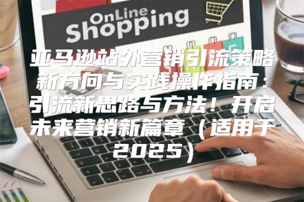 亚马逊站外营销引流策略新方向与实践操作指南：引流新思路与方法！开启未来营销新篇章适用于2025
