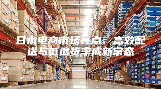日本电商市场亮点：高效配送与低退货率成新常态