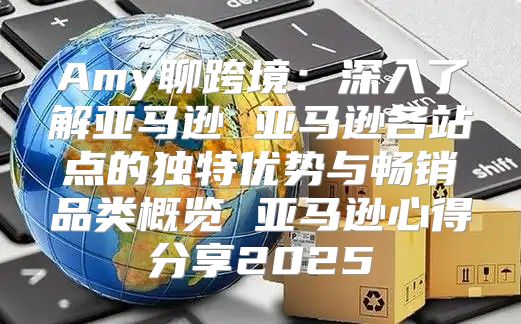 Amy聊跨境：深入了解亚马逊 亚马逊各站点的独特优势与畅销品类概览 亚马逊心得分享2025