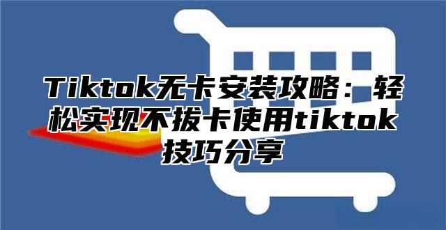 Tiktok无卡安装攻略：轻松实现不拔卡使用tiktok技巧分享